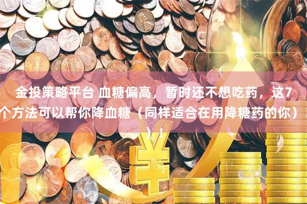 金投策略平台 血糖偏高，暂时还不想吃药，这7个方法可以帮你降血糖（同样适合在用降糖药的你）！