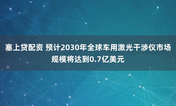 塞上贷配资 预计2030年全球车用激光干涉仪市场规模将达到0.7亿美元