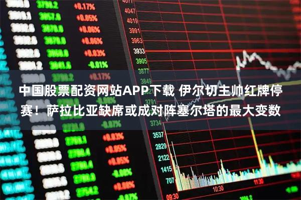 中国股票配资网站APP下载 伊尔切主帅红牌停赛！萨拉比亚缺席或成对阵塞尔塔的最大变数