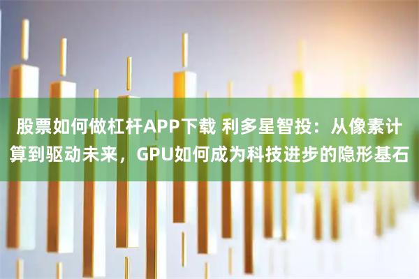 股票如何做杠杆APP下载 利多星智投：从像素计算到驱动未来，GPU如何成为科技进步的隐形基石