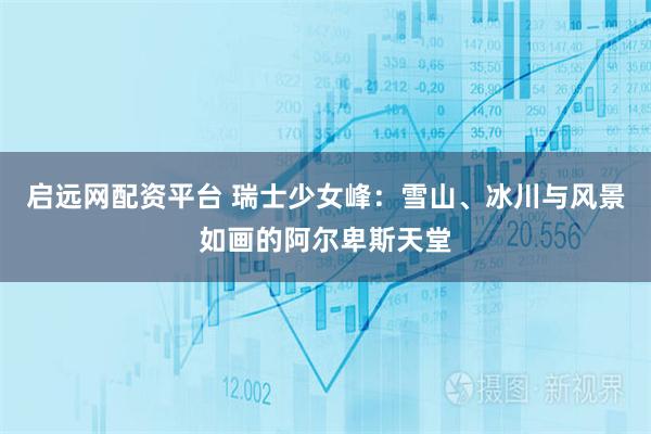 启远网配资平台 瑞士少女峰：雪山、冰川与风景如画的阿尔卑斯天堂