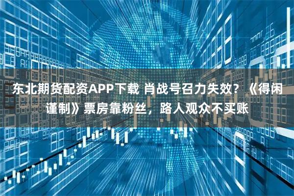 东北期货配资APP下载 肖战号召力失效？《得闲谨制》票房靠粉丝，路人观众不买账