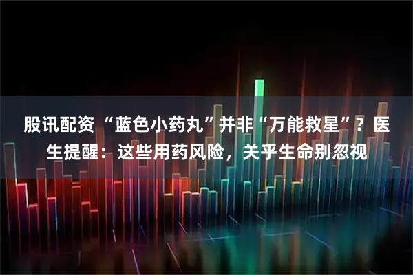 股讯配资 “蓝色小药丸”并非“万能救星”？医生提醒：这些用药风险，关乎生命别忽视
