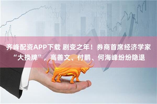 齐峰配资APP下载 剧变之年！券商首席经济学家“大换牌”，高善文、付鹏、何海峰纷纷隐退
