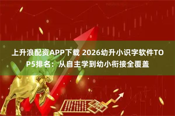 上升浪配资APP下载 2026幼升小识字软件TOP5排名：从自主学到幼小衔接全覆盖