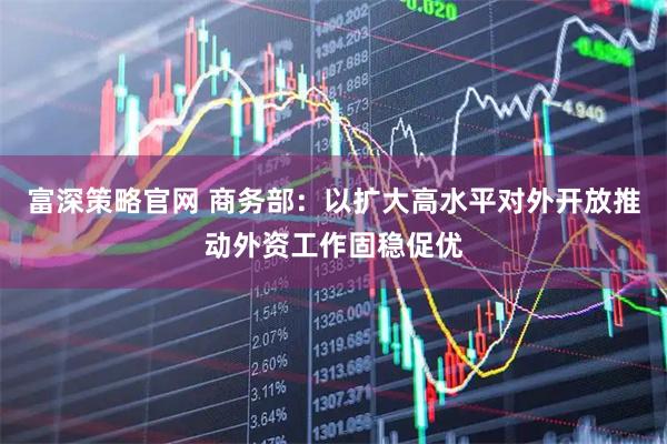 富深策略官网 商务部：以扩大高水平对外开放推动外资工作固稳促优