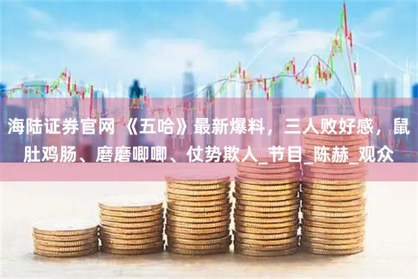 海陆证券官网 《五哈》最新爆料，三人败好感，鼠肚鸡肠、磨磨唧唧、仗势欺人_节目_陈赫_观众