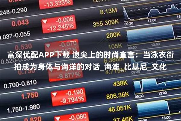 富深优配APP下载 浪尖上的时尚宣言：当泳衣街拍成为身体与海洋的对话_海滩_比基尼_文化