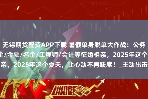 无锡期货配资APP下载 暑假单身脱单大作战：公务员/事业单位/教师/国企/金融/名企/工程师/会计等征婚相亲，2025年这个夏天，让心动不再缺席！_主动出击_爱情_时光