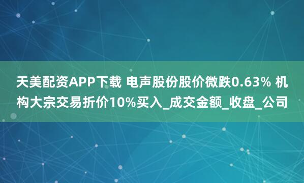 天美配资APP下载 电声股份股价微跌0.63% 机构大宗交易折价10%买入_成交金额_收盘_公司