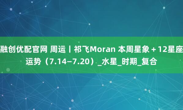 融创优配官网 周运丨祁飞Moran 本周星象＋12星座运势（7.14—7.20）_水星_时期_复合