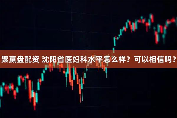 聚赢盘配资 沈阳省医妇科水平怎么样？可以相信吗？